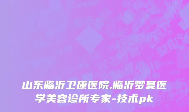山东临沂卫康医院,临沂梦夏医学美容诊所专家-技术pk