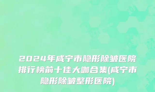 2024年咸宁市隐形除皱医院排行榜前十佳大咖合集(咸宁市隐形除皱整形医院)
