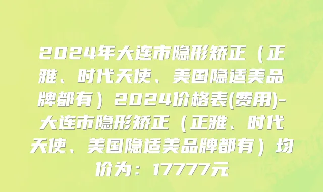 2024年大连市隐形矫正（正雅、时代天使、美国隐适美品牌都有）2024价格表(费用)-大连市隐形矫正（正雅、时代天使、美国隐适美品牌都有）均价为：17777元