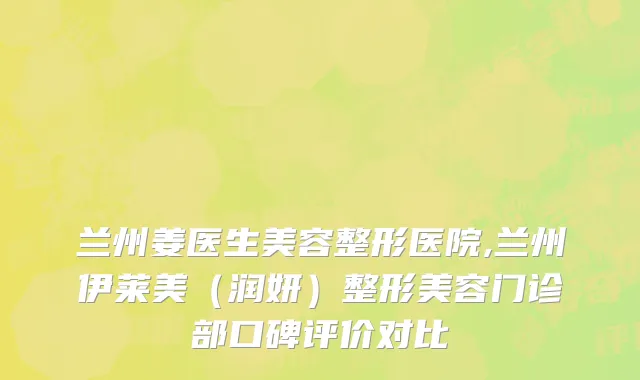 兰州姜医生美容整形医院,兰州伊莱美（润妍）整形美容门诊部口碑评价对比