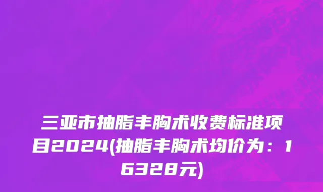 三亚市抽脂丰胸术收费标准项目2024(抽脂丰胸术均价为：16328元)