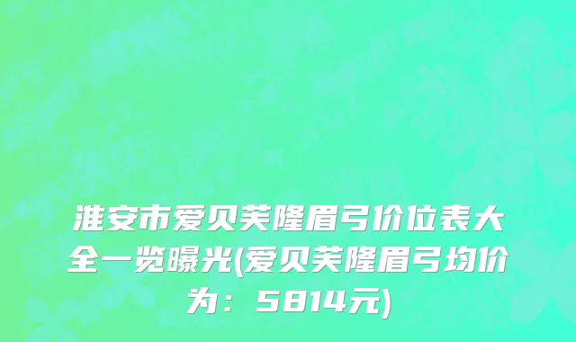 淮安市爱贝芙隆眉弓价位表大全一览曝光(爱贝芙隆眉弓均价为：5814元)