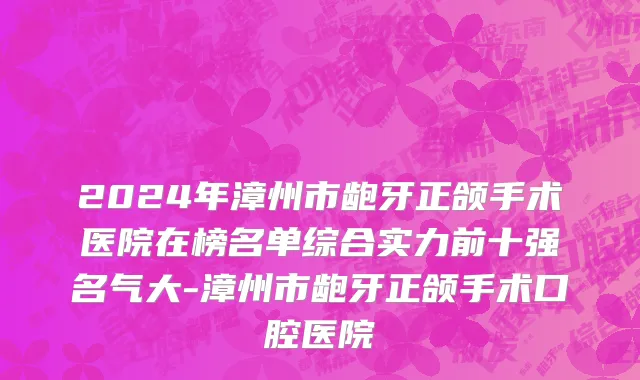 2024年漳州市龅牙正颌手术医院在榜名单综合实力前十强名气大-漳州市龅牙正颌手术口腔医院