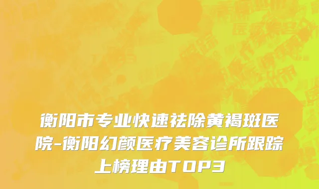 衡阳市专业快速祛除黄褐斑医院-衡阳幻颜医疗美容诊所跟踪上榜理由TOP3