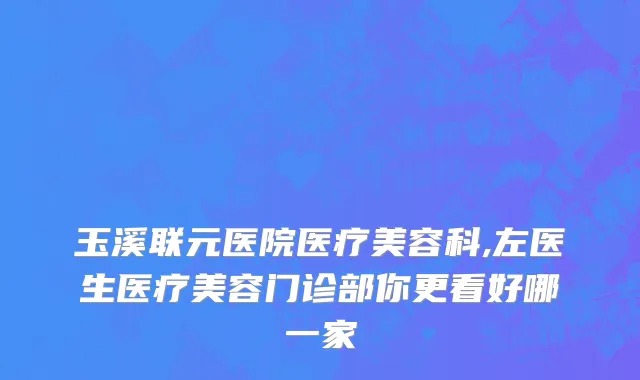 玉溪联元医院医疗美容科,左医生医疗美容门诊部你更看好哪一家