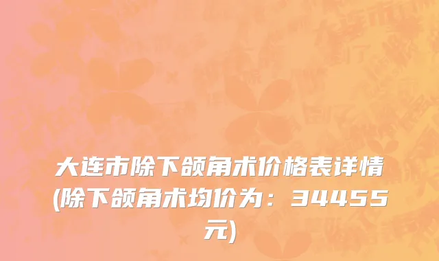 大连市除下颌角术价格表详情(除下颌角术均价为：34455元)