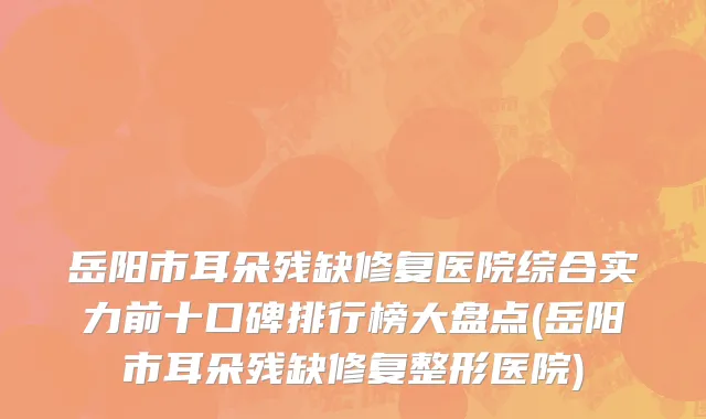岳阳市耳朵残缺修复医院综合实力前十口碑排行榜大盘点(岳阳市耳朵残缺修复整形医院)