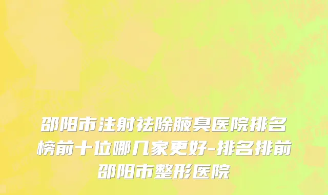 邵阳市注射祛除腋臭医院排名榜前十位哪几家更好-排名排前邵阳市整形医院