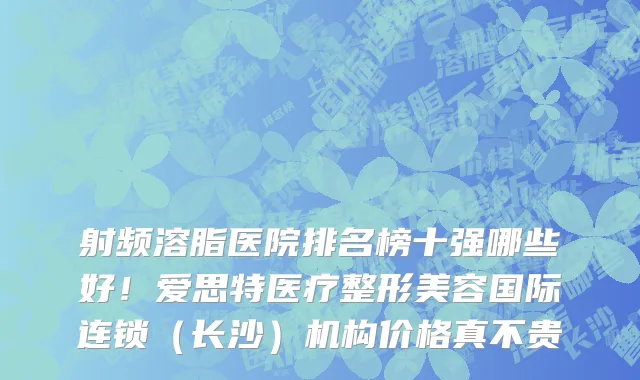 射频溶脂医院排名榜十强哪些好!爱思特医疗整形美容国际连锁(长沙)机构价格真不贵