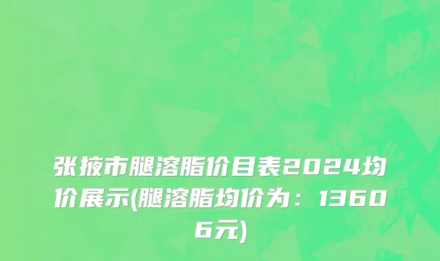 张掖市腿溶脂价目表2024均价展示(腿溶脂均价为：13606元)
