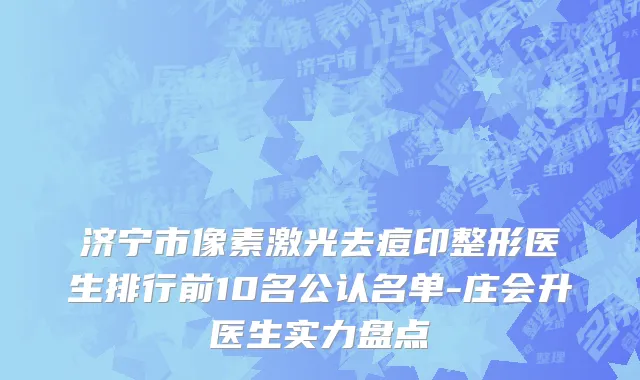 济宁市像素激光去痘印整形医生排行前10名公认名单-庄会升医生实力盘点