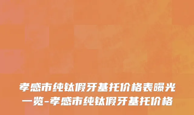 孝感市纯钛假牙基托价格表曝光一览-孝感市纯钛假牙基托价格
