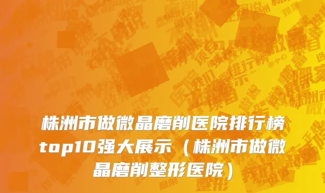 株洲市做微晶磨削医院排行榜top10强大展示（株洲市做微晶磨削整形医院）