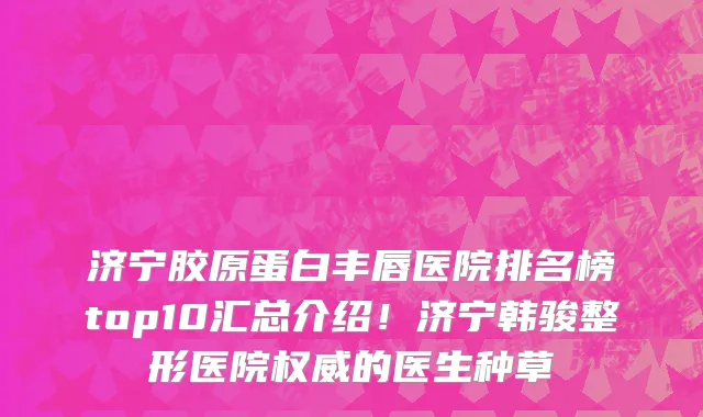 济宁胶原蛋白丰唇医院排名榜top10汇总介绍！济宁韩骏整形医院权威的医生种草