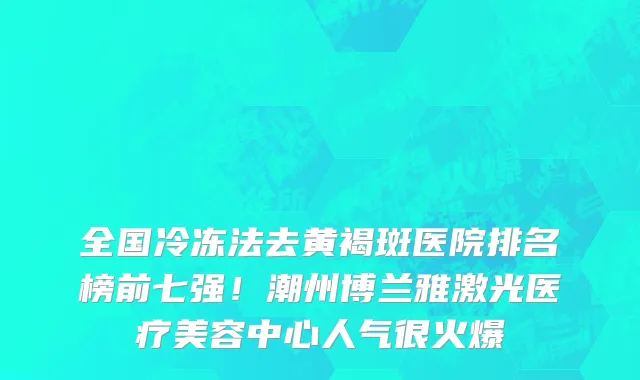 全国冷冻法去黄褐斑医院排名榜前七强!潮州博兰雅激光医疗美容中心人气很火爆
