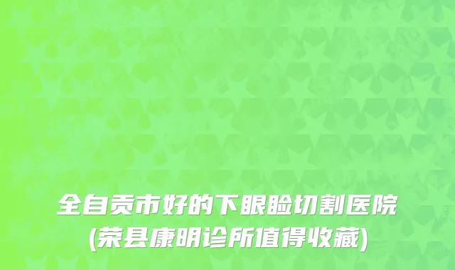 全自贡市好的下眼睑切割医院(荣县康明诊所值得收藏)