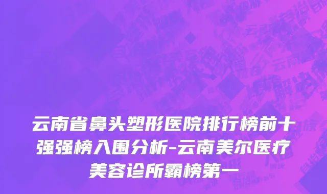 云南省鼻头塑形医院排行榜前十强强榜入围分析-云南美尔医疗美容诊所霸榜第一