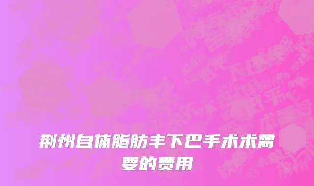 荆州自体脂肪丰下巴手术术需要的费用