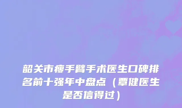 韶关市瘦手臂手术医生口碑排名前十强年中盘点（覃健医生是否信得过）