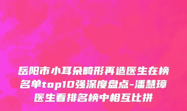 岳阳市小耳朵畸形再造医生在榜名单top10强深度盘点-潘慧璋医生看排名榜中相互比拼