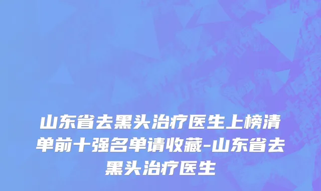 山东省去黑头治疗医生上榜清单前十强名单请收藏-山东省去黑头治疗医生