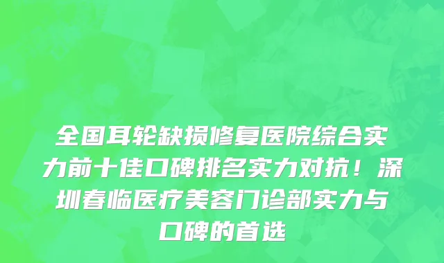 全国耳轮缺损修复医院综合实力前十佳口碑排名实力对抗!深圳春临医疗美容门诊部实力与口碑的首选