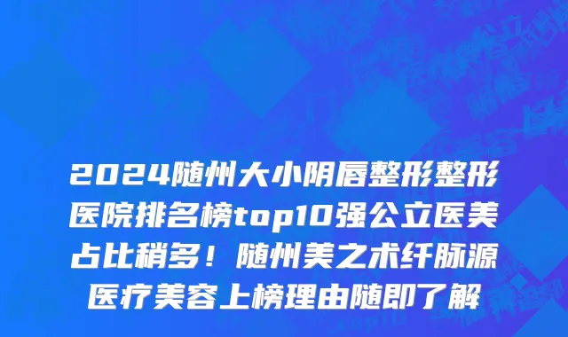 2024随州大小阴唇整形整形医院排名榜top10强公立医美占比稍多!随州美之术纤脉源医疗美容上榜理由随即了解