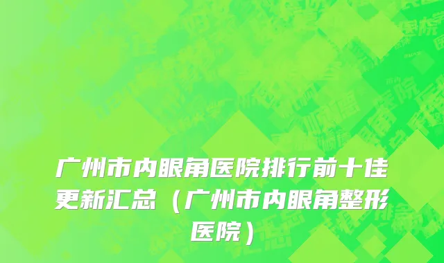 广州市内眼角医院排行前十佳更新汇总（广州市内眼角整形医院）