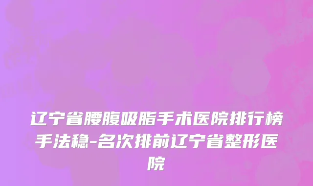 辽宁省腰腹吸脂手术医院排行榜手法稳-名次排前辽宁省整形医院