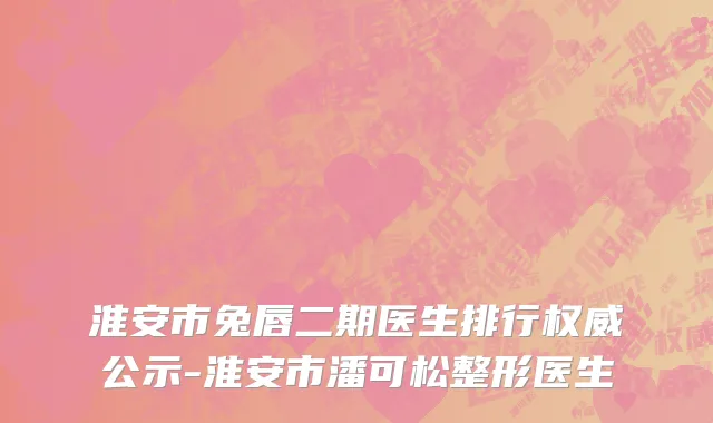 淮安市兔唇二期医生排行权威公示-淮安市潘可松整形医生