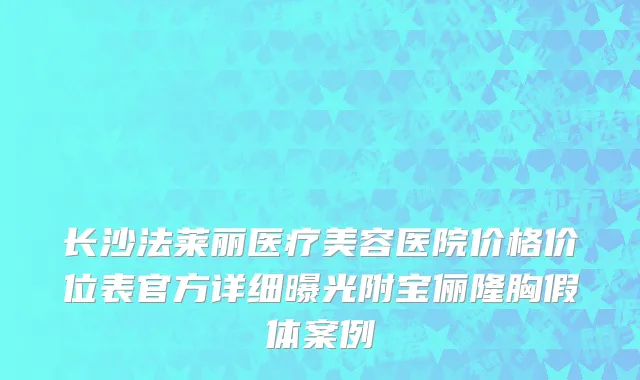 长沙法莱丽医疗美容医院价格价位表官方详细曝光附宝俪隆胸假体案例