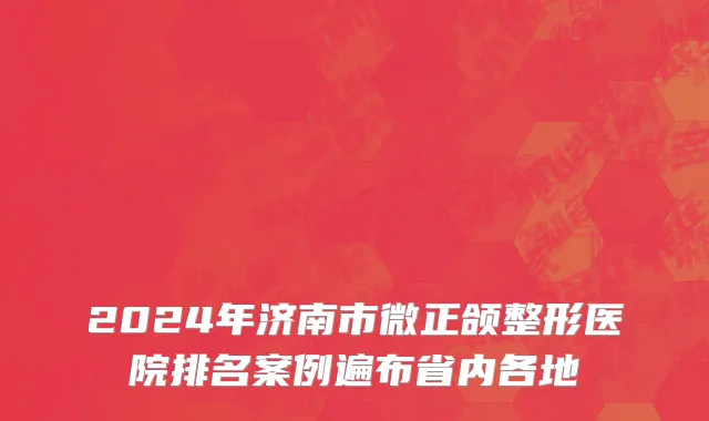 2024年济南市微正颌整形医院排名案例遍布省内各地
