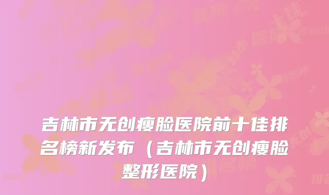 吉林市无创瘦脸医院前十佳排名榜新发布（吉林市无创瘦脸整形医院）