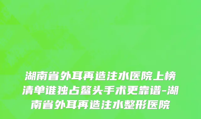 湖南省外耳再造注水医院上榜清单谁独占鳌头手术更靠谱-湖南省外耳再造注水整形医院