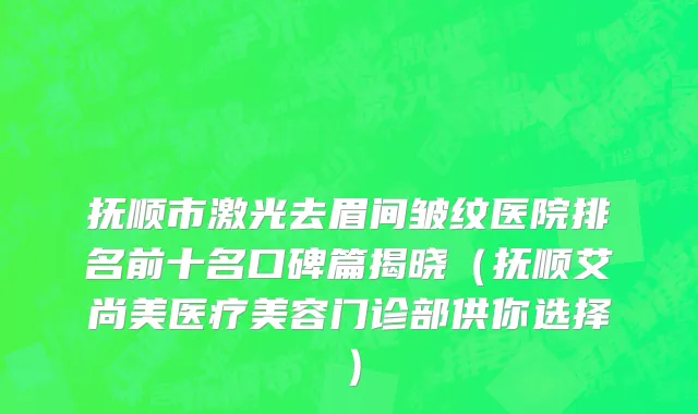 抚顺市激光去眉间皱纹医院排名前十名口碑篇揭晓（抚顺艾尚美医疗美容门诊部供你选择）