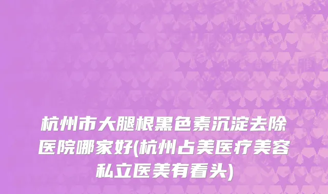 杭州市大腿根黑色素沉淀去除医院哪家好(杭州占美医疗美容私立医美有看头)