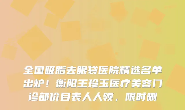 全国吸脂去眼袋医院精选名单出炉!衡阳王珍玉医疗美容门诊部价目表人人领,限时删