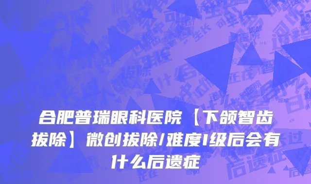 合肥普瑞眼科医院【下颌智齿拔除】微创拔除/难度I级后会有什么后遗症