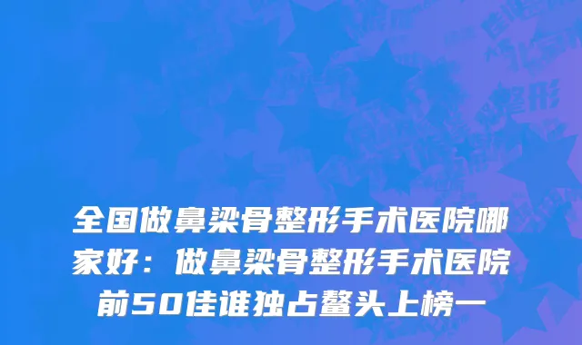 全国做鼻梁骨整形手术医院哪家好：做鼻梁骨整形手术医院前50佳谁独占鳌头上榜一
