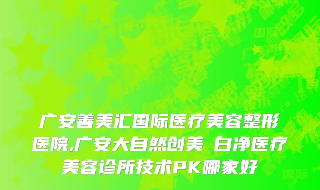 广安善美汇国际医疗美容整形医院,广安大自然创美皛白净医疗美容诊所技术PK哪家好