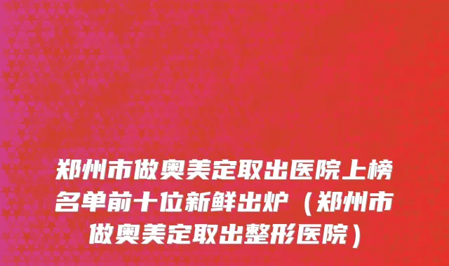 郑州市做奥美定取出医院上榜名单前十位新鲜出炉（郑州市做奥美定取出整形医院）