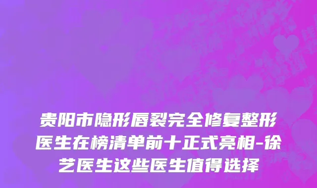 贵阳市隐形唇裂完全修复整形医生在榜清单前十正式亮相-徐艺医生这些医生值得选择