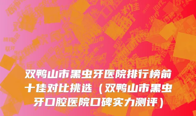 双鸭山市黑虫牙医院排行榜前十佳对比挑选（双鸭山市黑虫牙口腔医院口碑实力测评）