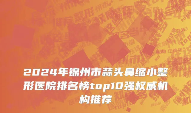 2024年锦州市蒜头鼻缩小整形医院排名榜top10强权威机构推荐