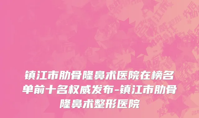 镇江市肋骨隆鼻术医院在榜名单前十名权威发布-镇江市肋骨隆鼻术整形医院