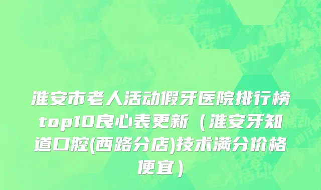 淮安市老人活动假牙医院排行榜top10良心表更新（淮安牙知道口腔(西路分店)技术满分价格便宜）
