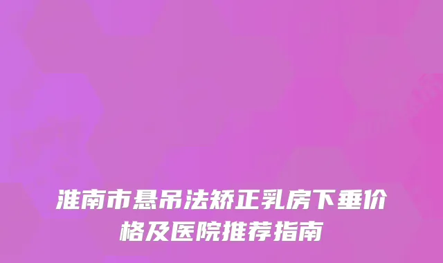 淮南市悬吊法矫正乳房下垂价格及医院推荐指南