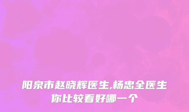 阳泉市赵晓辉医生,杨忠全医生你比较看好哪一个