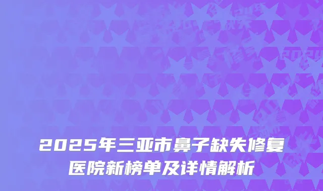 2025年三亚市鼻子缺失修复医院新榜单及详情解析