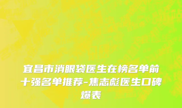 宜昌市消眼袋医生在榜名单前十强名单推荐-焦志彪医生口碑爆表